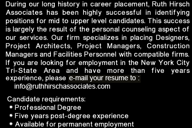 During our long history in career placement, Ruth Hirsch Associates has been highly successful in identifying positions for mid to upper level candidates.  This success is largely the result of the personal counseling aspect of our services.  Our firm specializes in placing  Designers, Project Architects, Project Managers, Construction Managers and Facilities Personnel with compatible firms.  If you are looking for employment in the NY City Tri-State Area and have more than six years experience, please fax us your resume.