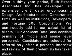 Over a thirty year period, Ruth Hirsch Associates Inc. has developed an extensive client roster encompassing Design, Architectural, and Construction firms as well as Institutions, Developers, and Fortune 500 Corporations. We continue to add to our select list of clients.  Our Applicant Data Base consists primarily of middle and senior level personnel.  Candidates are selected for referral only after a personal interview and review of their credentials has taken place.