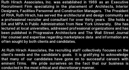 Ruth Hirsch Associates, Inc. was established in 1969 as an Executive Recruitment Firm specializing in the placement of Architects, Interior Designers, Facilities Personnel and Construction Managers.  The President of RHA, Ruth Hirsch, has served the architectural and design community as a professional recruiter and consultant for over thirty years.  She holds a BA and MPA in Public Administration from New York University.  She has lectured at local universities, addressed professional organizations and has been published in Progressive Architecture and The Wall Street Journal Her counsel and expertise regarding marketplace data  and information are often sought by both clients and candidates. At Ruth Hirsch Associates, the recruiting staff collectively focuses on the client's needs and the candidate's goals.  It is gratifying to acknowledge that many of our candidates have gone on to successful careers with eminent firms.  We pride ourselves on the fact that our business is conducted in the most ethical and discretionary manner.